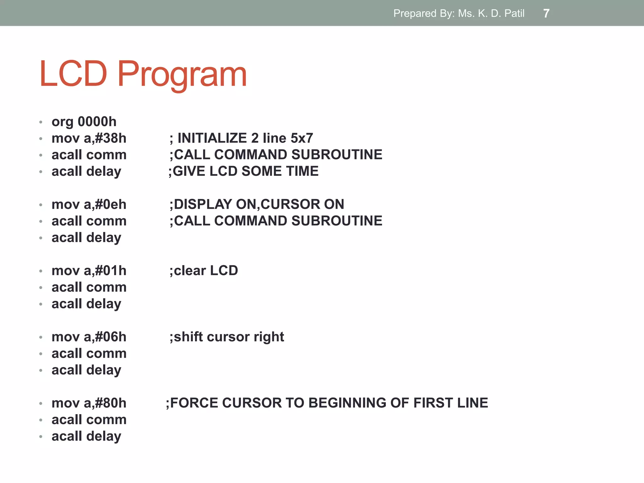 LCD Program
• org 0000h
• mov a,#38h ; INITIALIZE 2 line 5x7
• acall comm ;CALL COMMAND SUBROUTINE
• acall delay ;GIVE LCD SOME TIME
• mov a,#0eh ;DISPLAY ON,CURSOR ON
• acall comm ;CALL COMMAND SUBROUTINE
• acall delay
• mov a,#01h ;clear LCD
• acall comm
• acall delay
• mov a,#06h ;shift cursor right
• acall comm
• acall delay
• mov a,#80h ;FORCE CURSOR TO BEGINNING OF FIRST LINE
• acall comm
• acall delay
Prepared By: Ms. K. D. Patil 7
 