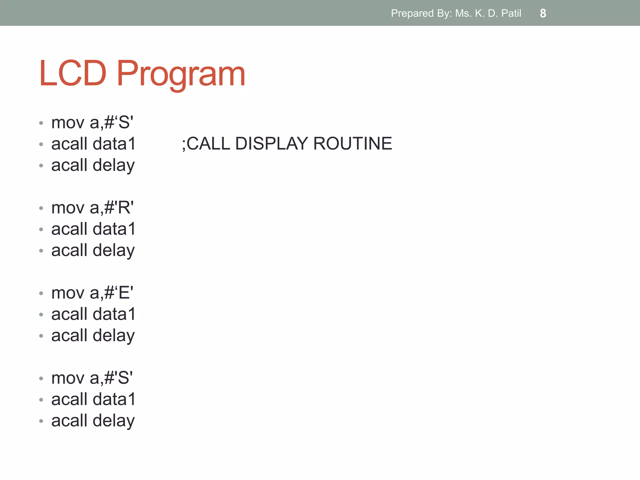 LCD Program
• mov a,#„S'
• acall data1 ;CALL DISPLAY ROUTINE
• acall delay
• mov a,#'R'
• acall data1
• acall delay
• mov a,#„E'
• acall data1
• acall delay
• mov a,#'S'
• acall data1
• acall delay
Prepared By: Ms. K. D. Patil 8
 
