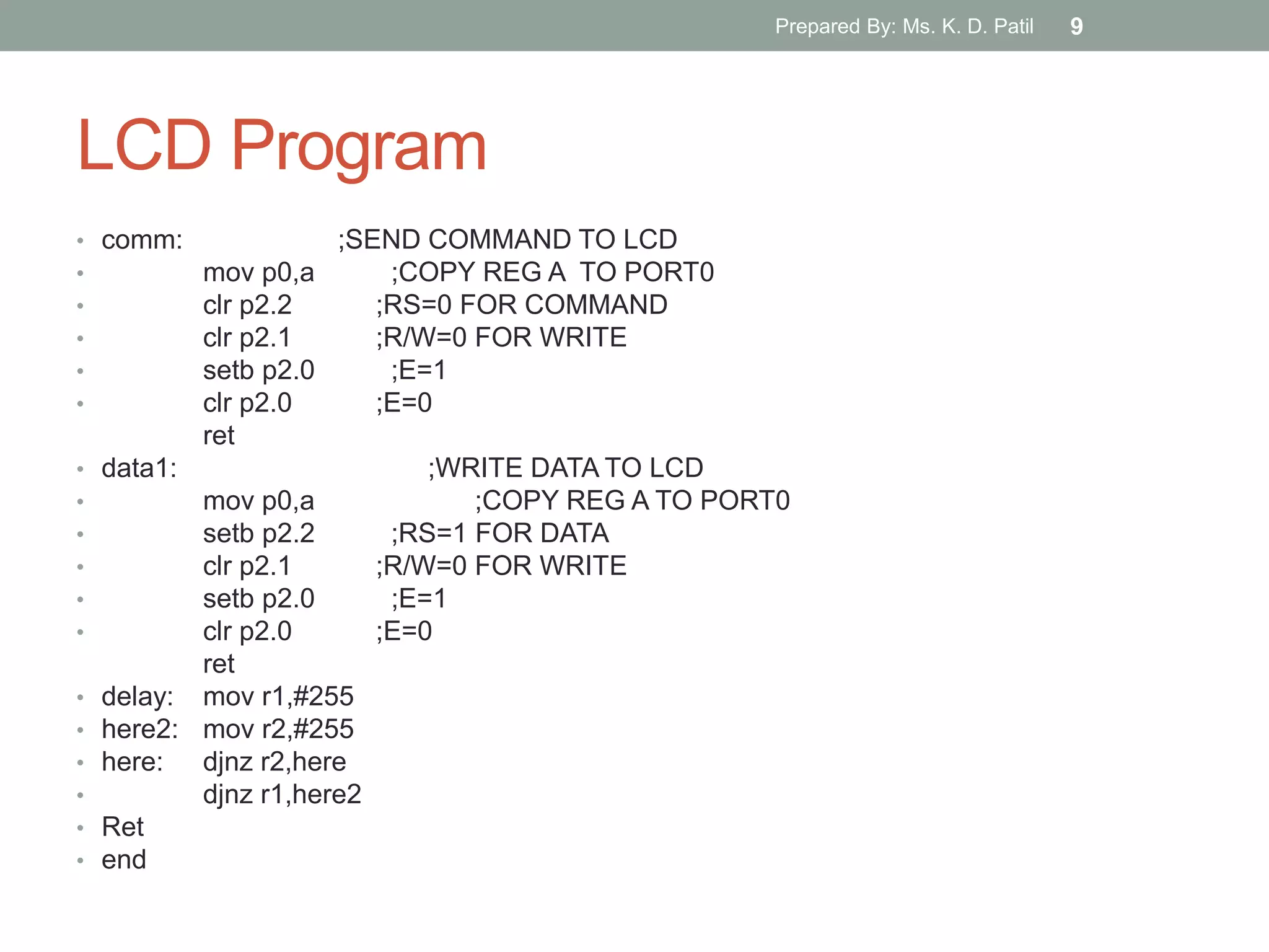 LCD Program
• comm: ;SEND COMMAND TO LCD
• mov p0,a ;COPY REG A TO PORT0
• clr p2.2 ;RS=0 FOR COMMAND
• clr p2.1 ;R/W=0 FOR WRITE
• setb p2.0 ;E=1
• clr p2.0 ;E=0
ret
• data1: ;WRITE DATA TO LCD
• mov p0,a ;COPY REG A TO PORT0
• setb p2.2 ;RS=1 FOR DATA
• clr p2.1 ;R/W=0 FOR WRITE
• setb p2.0 ;E=1
• clr p2.0 ;E=0
ret
• delay: mov r1,#255
• here2: mov r2,#255
• here: djnz r2,here
• djnz r1,here2
• Ret
• end
Prepared By: Ms. K. D. Patil 9
 