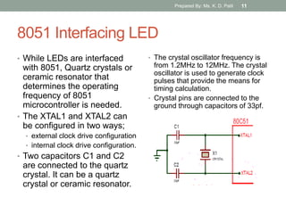 8051 Interfacing LED
• While LEDs are interfaced
with 8051, Quartz crystals or
ceramic resonator that
determines the operating
frequency of 8051
microcontroller is needed.
• The XTAL1 and XTAL2 can
be configured in two ways;
• external clock drive configuration
• internal clock drive configuration.
• Two capacitors C1 and C2
are connected to the quartz
crystal. It can be a quartz
crystal or ceramic resonator.
• The crystal oscillator frequency is
from 1.2MHz to 12MHz. The crystal
oscillator is used to generate clock
pulses that provide the means for
timing calculation.
• Crystal pins are connected to the
ground through capacitors of 33pf.
Prepared By: Ms. K. D. Patil 11
 