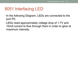 8051 Interfacing LED
• In the following Diagram, LEDs are connected to the
port P0.
• LEDs need approximately voltage drop of 1.7V and
10mA current to flow through them in order to glow at
maximum intensity.
Prepared By: Ms. K. D. Patil 12
 
