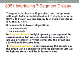 8051 Interfacing 7 Segment Display
• 7 segment display is a 10 pin electronic component
with eight led’s embedded inside it to displays number
from 0 to 9 even we can display few characters like A,
B, C, H, E, e, F, etc. .
• It is available in two configurations:
• common cathode
• common anode
• In Common Anode to light up any given segment the
corresponding Cathode pin should be connected to
ground or reference ,which completes the circuit and
LED will be in forward bias.
• In Common Cathode to corresponding LED Anode pin
the circuit will be completed and the particular LED will
be light up since it will be in forward bias.
Prepared By: Ms. K. D. Patil 14
 