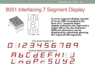 8051 Interfacing 7 Segment Display
• A seven segment display consists
of seven LEDs arranged in the
form of a “squarish eight”
slightly inclined to the right and a
single LED as the dot character.
Different characters can be
displayed by selectively glowing
the required LED segments.
Prepared By: Ms. K. D. Patil 15
 