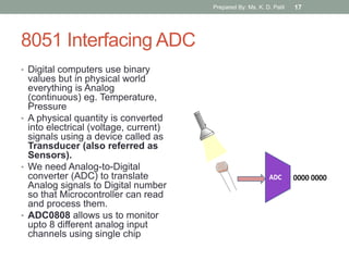 8051 Interfacing ADC
• Digital computers use binary
values but in physical world
everything is Analog
(continuous) eg. Temperature,
Pressure
• A physical quantity is converted
into electrical (voltage, current)
signals using a device called as
Transducer (also referred as
Sensors).
• We need Analog-to-Digital
converter (ADC) to translate
Analog signals to Digital number
so that Microcontroller can read
and process them.
• ADC0808 allows us to monitor
upto 8 different analog input
channels using single chip
Prepared By: Ms. K. D. Patil 17
 