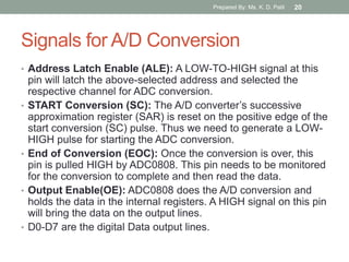 Signals for A/D Conversion
• Address Latch Enable (ALE): A LOW-TO-HIGH signal at this
pin will latch the above-selected address and selected the
respective channel for ADC conversion.
• START Conversion (SC): The A/D converter‟s successive
approximation register (SAR) is reset on the positive edge of the
start conversion (SC) pulse. Thus we need to generate a LOW-
HIGH pulse for starting the ADC conversion.
• End of Conversion (EOC): Once the conversion is over, this
pin is pulled HIGH by ADC0808. This pin needs to be monitored
for the conversion to complete and then read the data.
• Output Enable(OE): ADC0808 does the A/D conversion and
holds the data in the internal registers. A HIGH signal on this pin
will bring the data on the output lines.
• D0-D7 are the digital Data output lines.
Prepared By: Ms. K. D. Patil 20
 