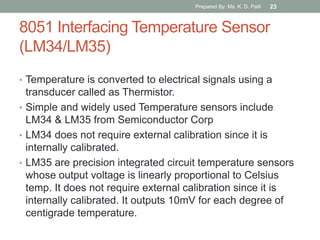 8051 Interfacing Temperature Sensor
(LM34/LM35)
• Temperature is converted to electrical signals using a
transducer called as Thermistor.
• Simple and widely used Temperature sensors include
LM34 & LM35 from Semiconductor Corp
• LM34 does not require external calibration since it is
internally calibrated.
• LM35 are precision integrated circuit temperature sensors
whose output voltage is linearly proportional to Celsius
temp. It does not require external calibration since it is
internally calibrated. It outputs 10mV for each degree of
centigrade temperature.
Prepared By: Ms. K. D. Patil 23
 