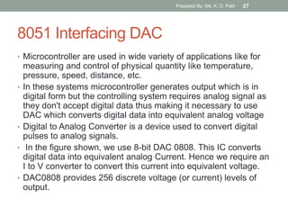 8051 Interfacing DAC
• Microcontroller are used in wide variety of applications like for
measuring and control of physical quantity like temperature,
pressure, speed, distance, etc.
• In these systems microcontroller generates output which is in
digital form but the controlling system requires analog signal as
they don't accept digital data thus making it necessary to use
DAC which converts digital data into equivalent analog voltage
• Digital to Analog Converter is a device used to convert digital
pulses to analog signals.
• In the figure shown, we use 8-bit DAC 0808. This IC converts
digital data into equivalent analog Current. Hence we require an
I to V converter to convert this current into equivalent voltage.
• DAC0808 provides 256 discrete voltage (or current) levels of
output.
Prepared By: Ms. K. D. Patil 27
 