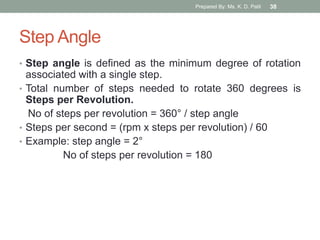 Step Angle
• Step angle is defined as the minimum degree of rotation
associated with a single step.
• Total number of steps needed to rotate 360 degrees is
Steps per Revolution.
No of steps per revolution = 360° / step angle
• Steps per second = (rpm x steps per revolution) / 60
• Example: step angle = 2°
No of steps per revolution = 180
Prepared By: Ms. K. D. Patil 38
 
