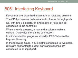 8051 Interfacing Keyboard
• Keyboards are organized in a matrix of rows and columns.
• The CPU processes both rows and columns through ports
• So, with two 8-bit ports, an 8X8 matrix of keys can be
connected to the controller.
• When a key is pressed, a row and a column make a
contact. Otherwise there is no connection
• In microcontroller, programs stored in EPROM scan the
keys continuously.
• In the following figure, 4 X 4 matrix connected to two ports.
rows are connected to output ports and columns are
connected to an input port.
Prepared By: Ms. K. D. Patil 40
 