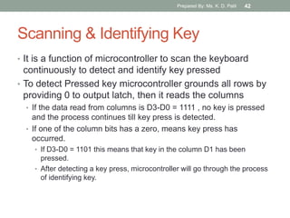 Scanning & Identifying Key
• It is a function of microcontroller to scan the keyboard
continuously to detect and identify key pressed
• To detect Pressed key microcontroller grounds all rows by
providing 0 to output latch, then it reads the columns
• If the data read from columns is D3-D0 = 1111 , no key is pressed
and the process continues till key press is detected.
• If one of the column bits has a zero, means key press has
occurred.
• If D3-D0 = 1101 this means that key in the column D1 has been
pressed.
• After detecting a key press, microcontroller will go through the process
of identifying key.
Prepared By: Ms. K. D. Patil 42
 