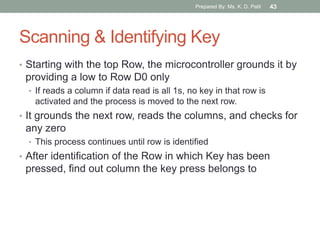 Scanning & Identifying Key
• Starting with the top Row, the microcontroller grounds it by
providing a low to Row D0 only
• If reads a column if data read is all 1s, no key in that row is
activated and the process is moved to the next row.
• It grounds the next row, reads the columns, and checks for
any zero
• This process continues until row is identified
• After identification of the Row in which Key has been
pressed, find out column the key press belongs to
Prepared By: Ms. K. D. Patil 43
 