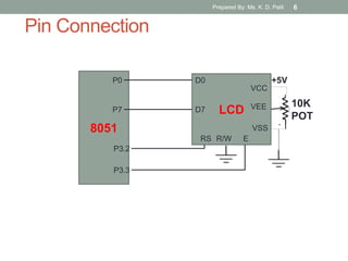 Pin Connection
8051
P0
P7 LCD
VCC
VEE
VSS
RS R/W E
D0
D7
P3.3
P3.2
10K
POT
+5V
Prepared By: Ms. K. D. Patil 6
 
