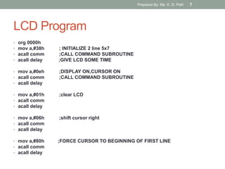 LCD Program
• org 0000h
• mov a,#38h ; INITIALIZE 2 line 5x7
• acall comm ;CALL COMMAND SUBROUTINE
• acall delay ;GIVE LCD SOME TIME
• mov a,#0eh ;DISPLAY ON,CURSOR ON
• acall comm ;CALL COMMAND SUBROUTINE
• acall delay
• mov a,#01h ;clear LCD
• acall comm
• acall delay
• mov a,#06h ;shift cursor right
• acall comm
• acall delay
• mov a,#80h ;FORCE CURSOR TO BEGINNING OF FIRST LINE
• acall comm
• acall delay
Prepared By: Ms. K. D. Patil 7
 