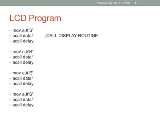 LCD Program
• mov a,#„S'
• acall data1 ;CALL DISPLAY ROUTINE
• acall delay
• mov a,#'R'
• acall data1
• acall delay
• mov a,#„E'
• acall data1
• acall delay
• mov a,#'S'
• acall data1
• acall delay
Prepared By: Ms. K. D. Patil 8
 
