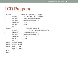 LCD Program
• comm: ;SEND COMMAND TO LCD
• mov p0,a ;COPY REG A TO PORT0
• clr p2.2 ;RS=0 FOR COMMAND
• clr p2.1 ;R/W=0 FOR WRITE
• setb p2.0 ;E=1
• clr p2.0 ;E=0
ret
• data1: ;WRITE DATA TO LCD
• mov p0,a ;COPY REG A TO PORT0
• setb p2.2 ;RS=1 FOR DATA
• clr p2.1 ;R/W=0 FOR WRITE
• setb p2.0 ;E=1
• clr p2.0 ;E=0
ret
• delay: mov r1,#255
• here2: mov r2,#255
• here: djnz r2,here
• djnz r1,here2
• Ret
• end
Prepared By: Ms. K. D. Patil 9
 