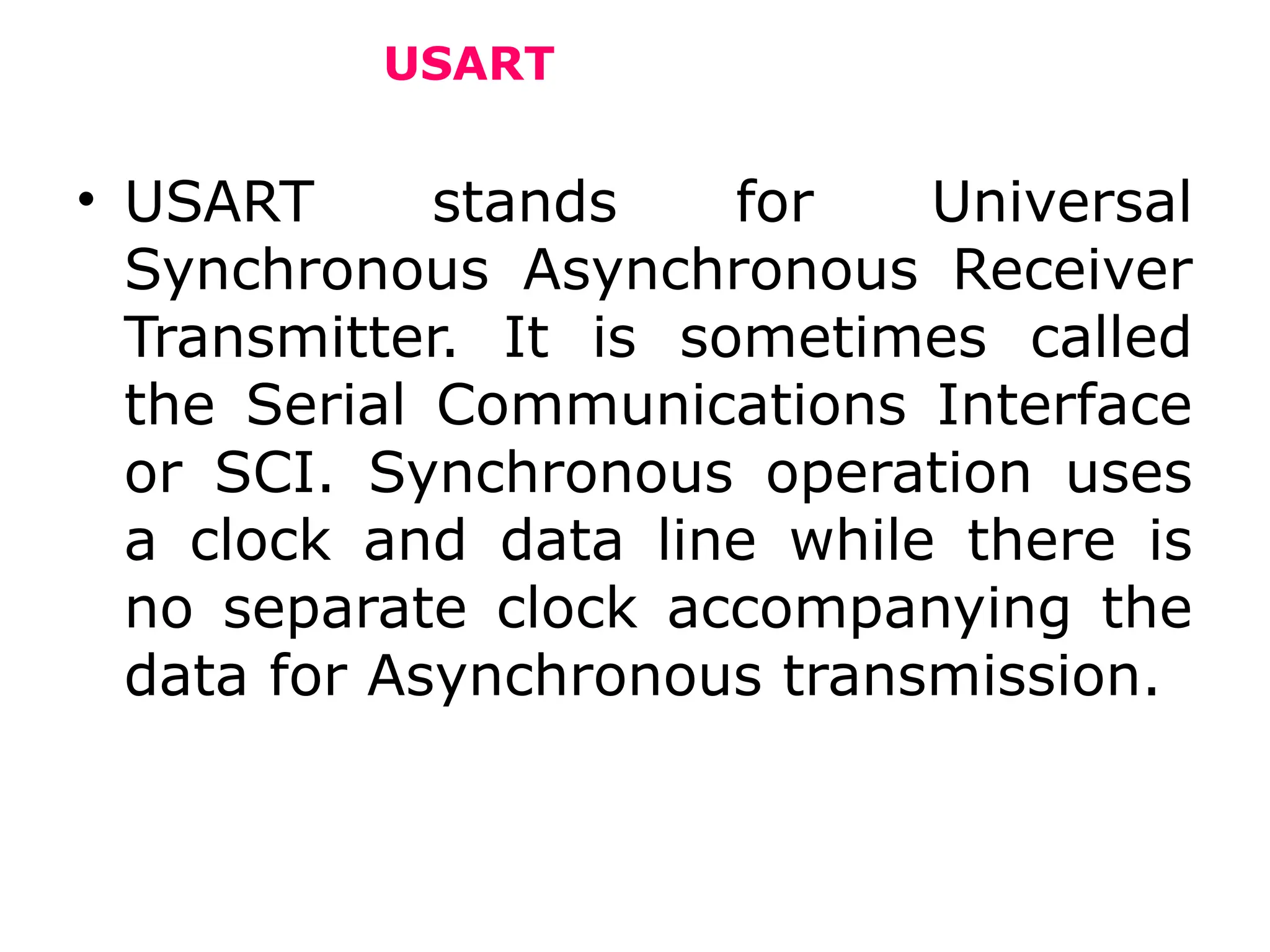 USART
• USART stands for Universal
Synchronous Asynchronous Receiver
Transmitter. It is sometimes called
the Serial Communications Interface
or SCI. Synchronous operation uses
a clock and data line while there is
no separate clock accompanying the
data for Asynchronous transmission.
 