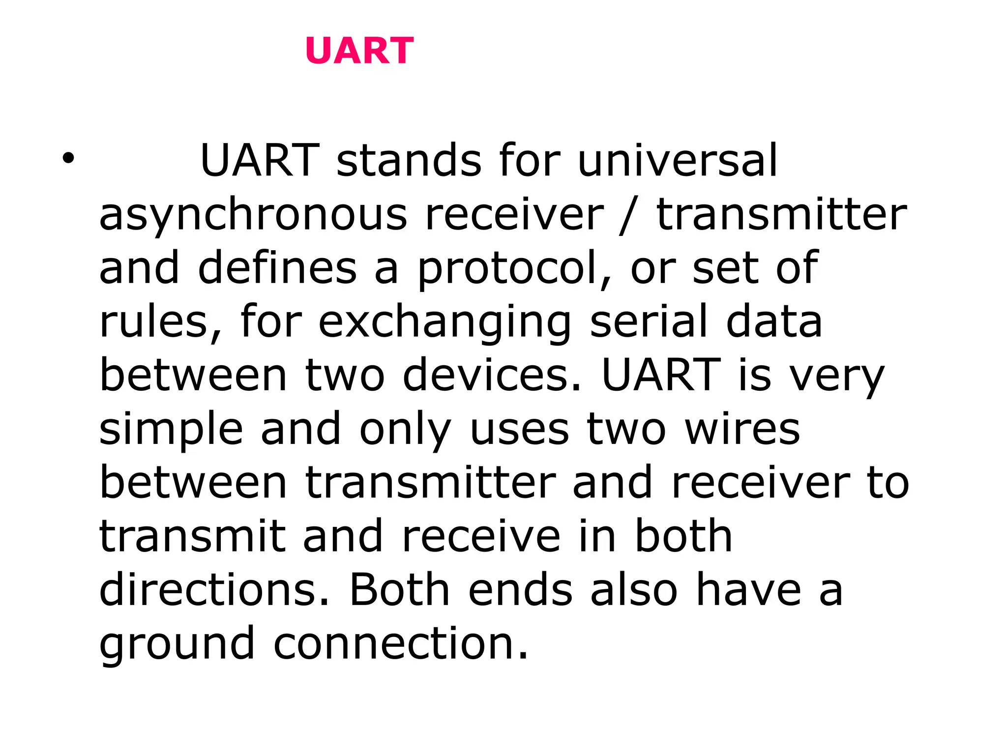 UART
• UART stands for universal
asynchronous receiver / transmitter
and defines a protocol, or set of
rules, for exchanging serial data
between two devices. UART is very
simple and only uses two wires
between transmitter and receiver to
transmit and receive in both
directions. Both ends also have a
ground connection.
 