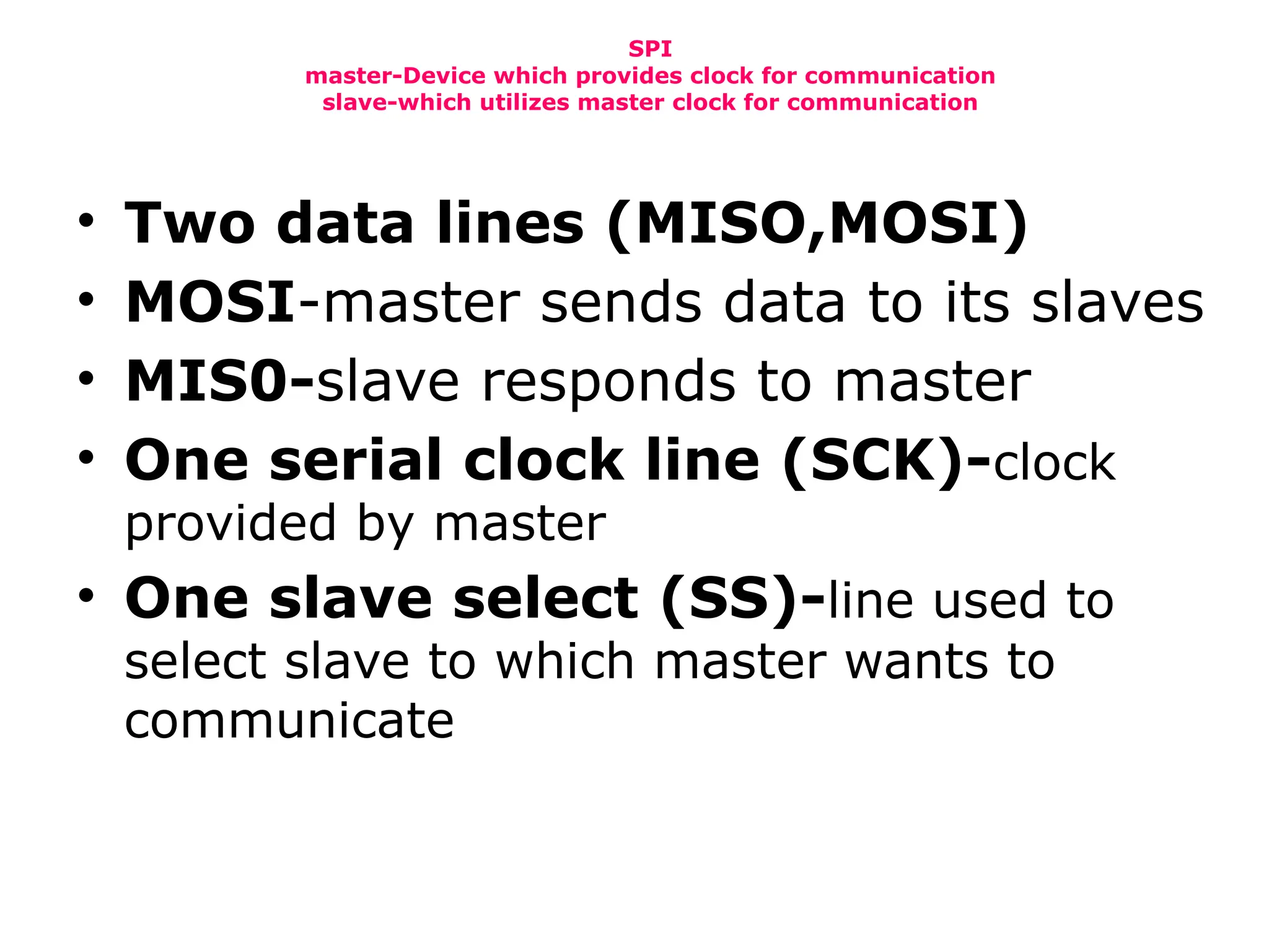 SPI
master-Device which provides clock for communication
slave-which utilizes master clock for communication
• Two data lines (MISO,MOSI)
• MOSI-master sends data to its slaves
• MIS0-slave responds to master
• One serial clock line (SCK)-clock
provided by master
• One slave select (SS)-line used to
select slave to which master wants to
communicate
 