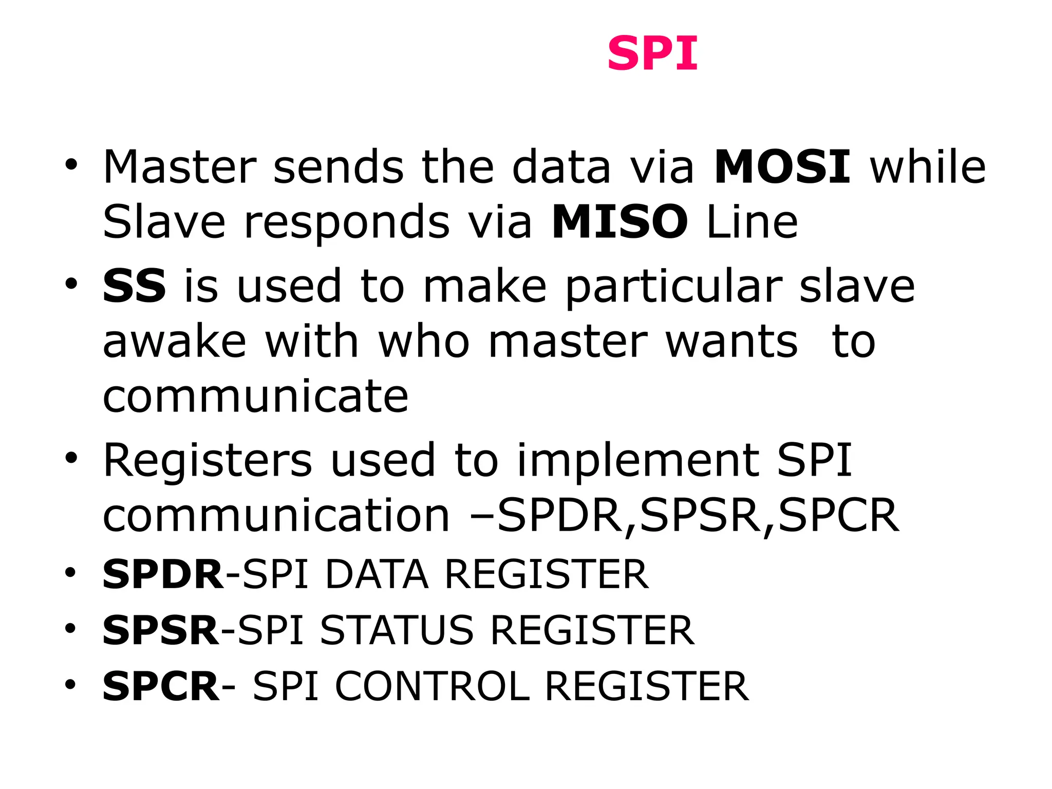SPI
• Master sends the data via MOSI while
Slave responds via MISO Line
• SS is used to make particular slave
awake with who master wants to
communicate
• Registers used to implement SPI
communication –SPDR,SPSR,SPCR
• SPDR-SPI DATA REGISTER
• SPSR-SPI STATUS REGISTER
• SPCR- SPI CONTROL REGISTER
 
