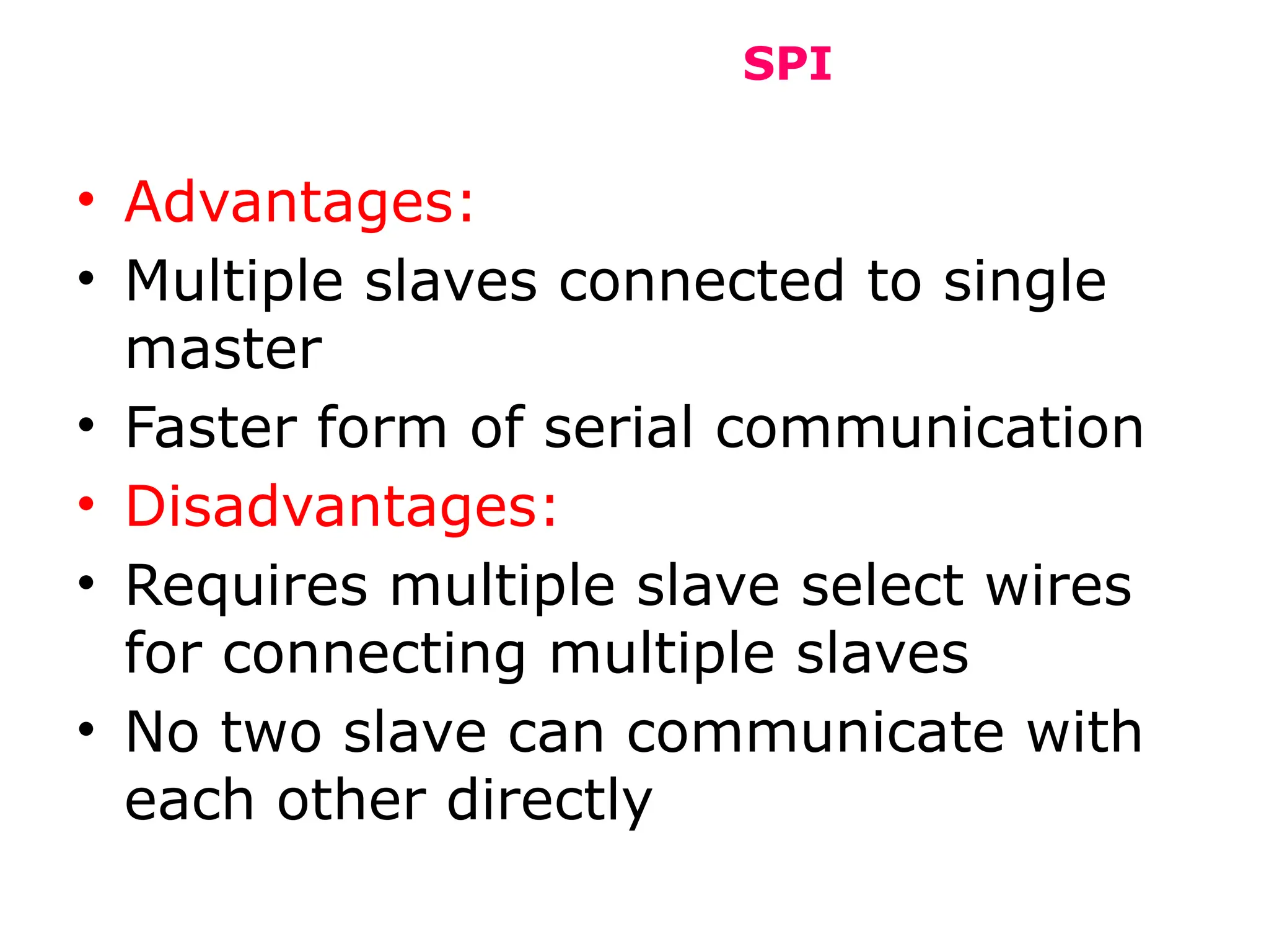 SPI
• Advantages:
• Multiple slaves connected to single
master
• Faster form of serial communication
• Disadvantages:
• Requires multiple slave select wires
for connecting multiple slaves
• No two slave can communicate with
each other directly
 
