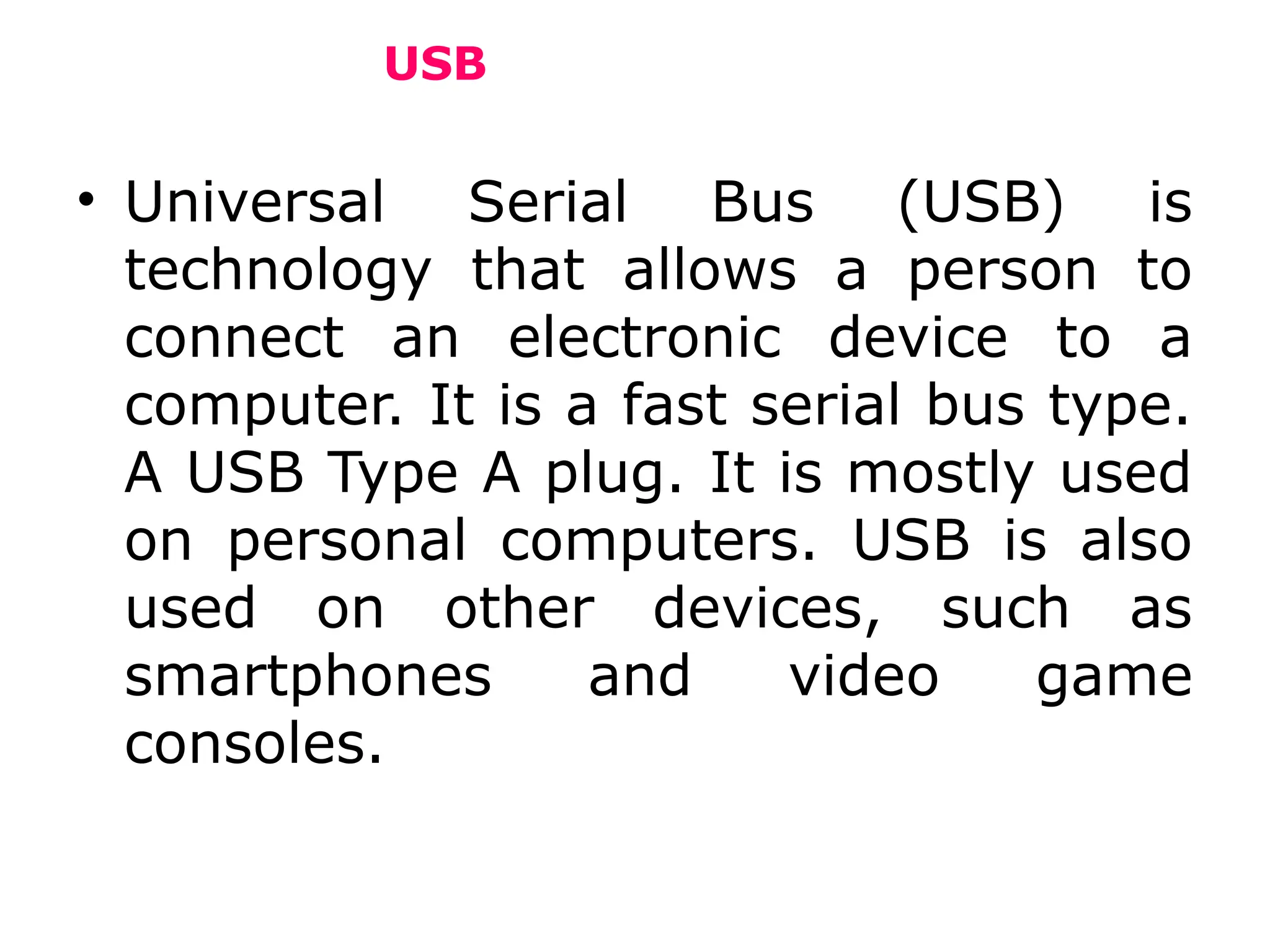 USB
• Universal Serial Bus (USB) is
technology that allows a person to
connect an electronic device to a
computer. It is a fast serial bus type.
A USB Type A plug. It is mostly used
on personal computers. USB is also
used on other devices, such as
smartphones and video game
consoles.
 