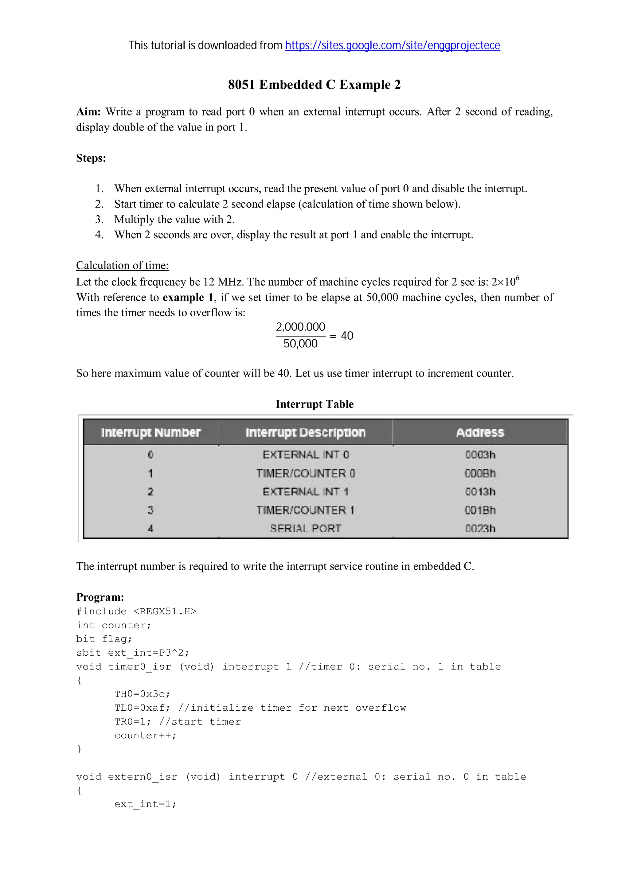 This tutorial is downloaded from https://sites.google.com/site/enggprojectece
8051 Embedded C Example 2
Aim: Write a program to read port 0 when an external interrupt occurs. After 2 second of reading,
display double of the value in port 1.
Steps:
1. When external interrupt occurs, read the present value of port 0 and disable the interrupt.
2. Start timer to calculate 2 second elapse (calculation of time shown below).
3. Multiply the value with 2.
4. When 2 seconds are over, display the result at port 1 and enable the interrupt.
Calculation of time:
Let the clock frequency be 12 MHz. The number of machine cycles required for 2 sec is: 2106
With reference to example 1, if we set timer to be elapse at 50,000 machine cycles, then number of
times the timer needs to overflow is:
2,000,000
50,000
= 40
So here maximum value of counter will be 40. Let us use timer interrupt to increment counter.
Interrupt Table
The interrupt number is required to write the interrupt service routine in embedded C.
Program:
#include <REGX51.H>
int counter;
bit flag;
sbit ext_int=P3^2;
void timer0_isr (void) interrupt 1 //timer 0: serial no. 1 in table
{
TH0=0x3c;
TL0=0xaf; //initialize timer for next overflow
TR0=1; //start timer
counter++;
}
void extern0_isr (void) interrupt 0 //external 0: serial no. 0 in table
{
ext_int=1;
 