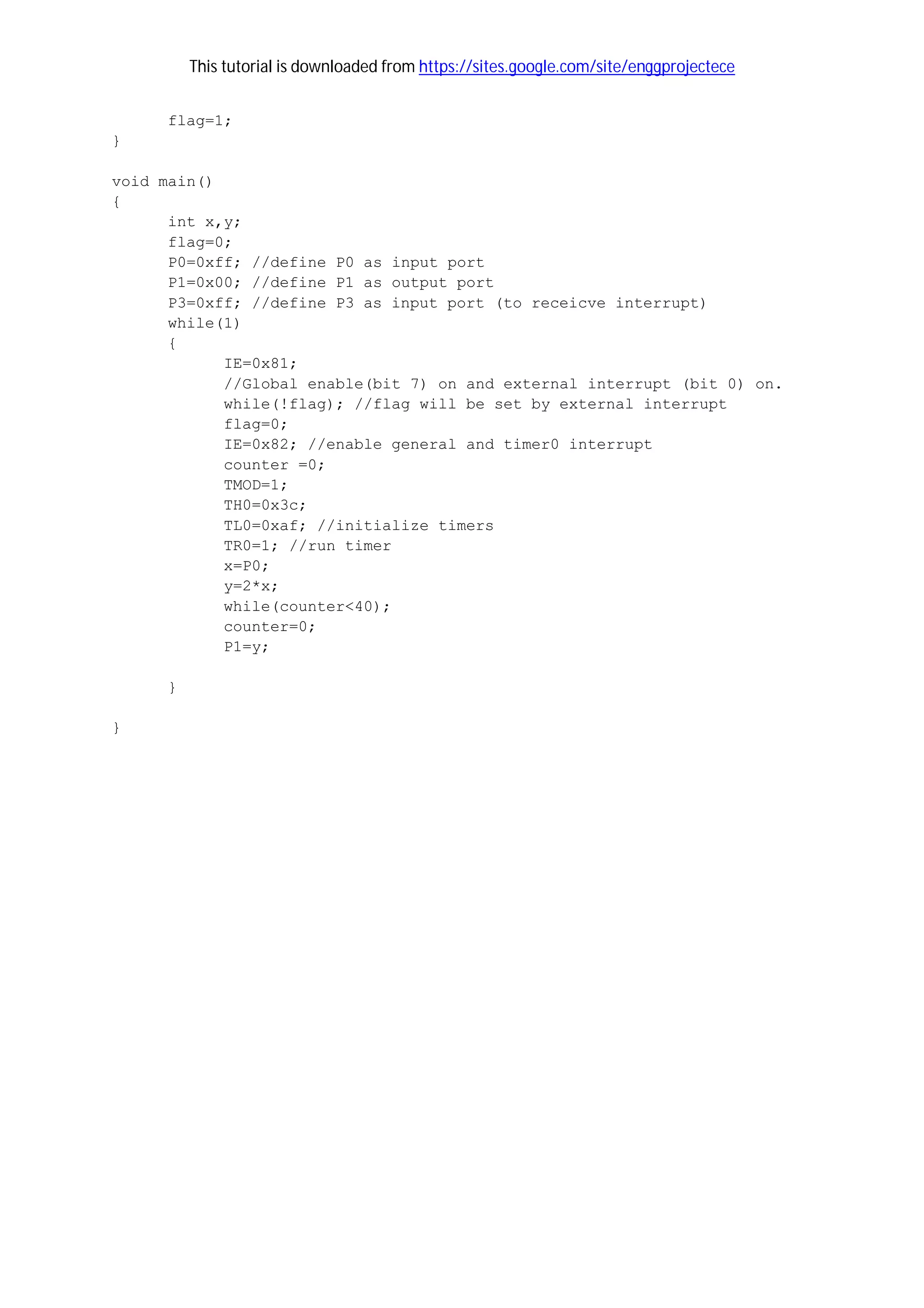 This tutorial is downloaded from https://sites.google.com/site/enggprojectece
flag=1;
}
void main()
{
int x,y;
flag=0;
P0=0xff; //define P0 as input port
P1=0x00; //define P1 as output port
P3=0xff; //define P3 as input port (to receicve interrupt)
while(1)
{
IE=0x81;
//Global enable(bit 7) on and external interrupt (bit 0) on.
while(!flag); //flag will be set by external interrupt
flag=0;
IE=0x82; //enable general and timer0 interrupt
counter =0;
TMOD=1;
TH0=0x3c;
TL0=0xaf; //initialize timers
TR0=1; //run timer
x=P0;
y=2*x;
while(counter<40);
counter=0;
P1=y;
}
}
 
