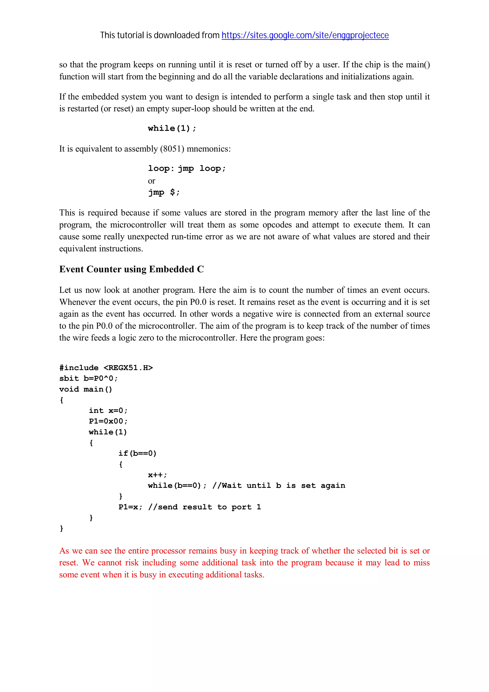 This tutorial is downloaded from https://sites.google.com/site/enggprojectece
so that the program keeps on running until it is reset or turned off by a user. If the chip is the main()
function will start from the beginning and do all the variable declarations and initializations again.
If the embedded system you want to design is intended to perform a single task and then stop until it
is restarted (or reset) an empty super-loop should be written at the end.
while(1);
It is equivalent to assembly (8051) mnemonics:
loop: jmp loop;
or
jmp $;
This is required because if some values are stored in the program memory after the last line of the
program, the microcontroller will treat them as some opcodes and attempt to execute them. It can
cause some really unexpected run-time error as we are not aware of what values are stored and their
equivalent instructions.
Event Counter using Embedded C
Let us now look at another program. Here the aim is to count the number of times an event occurs.
Whenever the event occurs, the pin P0.0 is reset. It remains reset as the event is occurring and it is set
again as the event has occurred. In other words a negative wire is connected from an external source
to the pin P0.0 of the microcontroller. The aim of the program is to keep track of the number of times
the wire feeds a logic zero to the microcontroller. Here the program goes:
#include <REGX51.H>
sbit b=P0^0;
void main()
{
int x=0;
P1=0x00;
while(1)
{
if(b==0)
{
x++;
while(b==0); //Wait until b is set again
}
P1=x; //send result to port 1
}
}
As we can see the entire processor remains busy in keeping track of whether the selected bit is set or
reset. We cannot risk including some additional task into the program because it may lead to miss
some event when it is busy in executing additional tasks.
 