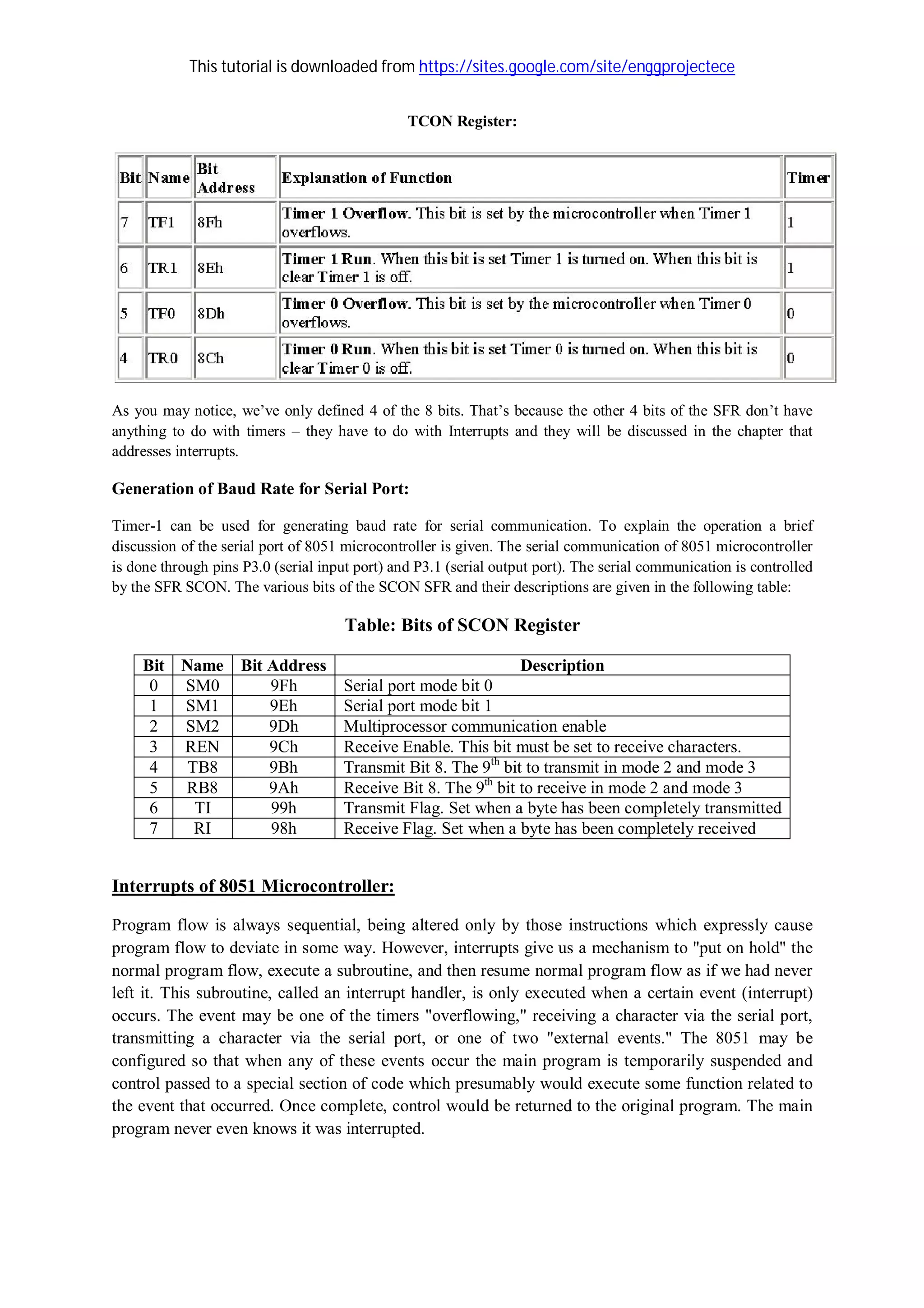 This tutorial is downloaded from https://sites.google.com/site/enggprojectece
TCON Register:
As you may notice, we’ve only defined 4 of the 8 bits. That’s because the other 4 bits of the SFR don’t have
anything to do with timers – they have to do with Interrupts and they will be discussed in the chapter that
addresses interrupts.
Generation of Baud Rate for Serial Port:
Timer-1 can be used for generating baud rate for serial communication. To explain the operation a brief
discussion of the serial port of 8051 microcontroller is given. The serial communication of 8051 microcontroller
is done through pins P3.0 (serial input port) and P3.1 (serial output port). The serial communication is controlled
by the SFR SCON. The various bits of the SCON SFR and their descriptions are given in the following table:
Table: Bits of SCON Register
Bit Name Bit Address Description
0 SM0 9Fh Serial port mode bit 0
1 SM1 9Eh Serial port mode bit 1
2 SM2 9Dh Multiprocessor communication enable
3 REN 9Ch Receive Enable. This bit must be set to receive characters.
4 TB8 9Bh Transmit Bit 8. The 9th
bit to transmit in mode 2 and mode 3
5 RB8 9Ah Receive Bit 8. The 9th
bit to receive in mode 2 and mode 3
6 TI 99h Transmit Flag. Set when a byte has been completely transmitted
7 RI 98h Receive Flag. Set when a byte has been completely received
Interrupts of 8051 Microcontroller:
Program flow is always sequential, being altered only by those instructions which expressly cause
program flow to deviate in some way. However, interrupts give us a mechanism to "put on hold" the
normal program flow, execute a subroutine, and then resume normal program flow as if we had never
left it. This subroutine, called an interrupt handler, is only executed when a certain event (interrupt)
occurs. The event may be one of the timers "overflowing," receiving a character via the serial port,
transmitting a character via the serial port, or one of two "external events." The 8051 may be
configured so that when any of these events occur the main program is temporarily suspended and
control passed to a special section of code which presumably would execute some function related to
the event that occurred. Once complete, control would be returned to the original program. The main
program never even knows it was interrupted.
 