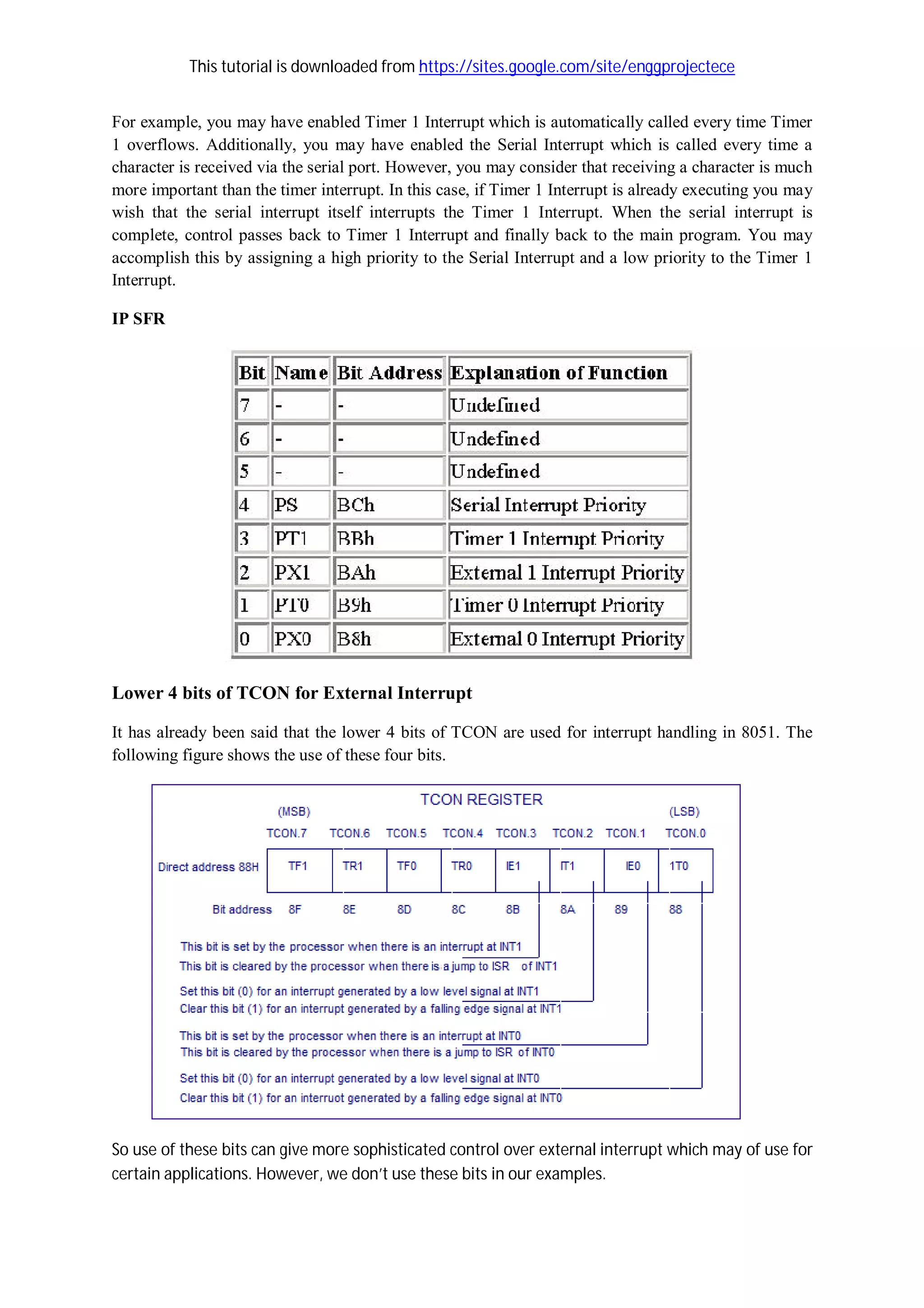 This tutorial is downloaded from https://sites.google.com/site/enggprojectece
For example, you may have enabled Timer 1 Interrupt which is automatically called every time Timer
1 overflows. Additionally, you may have enabled the Serial Interrupt which is called every time a
character is received via the serial port. However, you may consider that receiving a character is much
more important than the timer interrupt. In this case, if Timer 1 Interrupt is already executing you may
wish that the serial interrupt itself interrupts the Timer 1 Interrupt. When the serial interrupt is
complete, control passes back to Timer 1 Interrupt and finally back to the main program. You may
accomplish this by assigning a high priority to the Serial Interrupt and a low priority to the Timer 1
Interrupt.
IP SFR
Lower 4 bits of TCON for External Interrupt
It has already been said that the lower 4 bits of TCON are used for interrupt handling in 8051. The
following figure shows the use of these four bits.
So use of these bits can give more sophisticated control over external interrupt which may of use for
certain applications. However, we don’t use these bits in our examples.
 