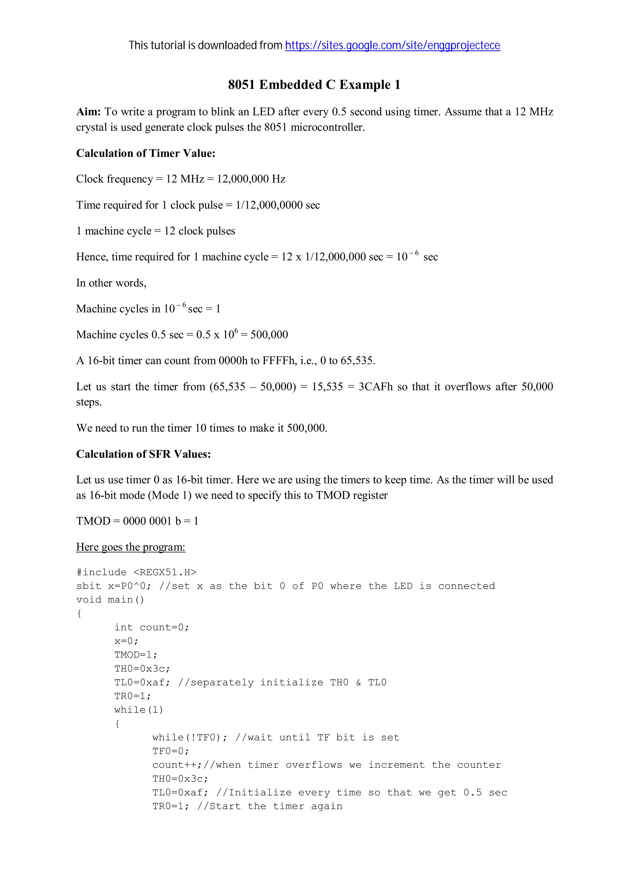 This tutorial is downloaded from https://sites.google.com/site/enggprojectece
8051 Embedded C Example 1
Aim: To write a program to blink an LED after every 0.5 second using timer. Assume that a 12 MHz
crystal is used generate clock pulses the 8051 microcontroller.
Calculation of Timer Value:
Clock frequency = 12 MHz = 12,000,000 Hz
Time required for 1 clock pulse = 1/12,000,0000 sec
1 machine cycle = 12 clock pulses
Hence, time required for 1 machine cycle = 12 x 1/12,000,000 sec = 10 – 6
sec
In other words,
Machine cycles in 10 – 6
sec = 1
Machine cycles 0.5 sec = 0.5 x 106
= 500,000
A 16-bit timer can count from 0000h to FFFFh, i.e., 0 to 65,535.
Let us start the timer from (65,535 – 50,000) = 15,535 = 3CAFh so that it overflows after 50,000
steps.
We need to run the timer 10 times to make it 500,000.
Calculation of SFR Values:
Let us use timer 0 as 16-bit timer. Here we are using the timers to keep time. As the timer will be used
as 16-bit mode (Mode 1) we need to specify this to TMOD register
TMOD = 0000 0001 b = 1
Here goes the program:
#include <REGX51.H>
sbit x=P0^0; //set x as the bit 0 of P0 where the LED is connected
void main()
{
int count=0;
x=0;
TMOD=1;
TH0=0x3c;
TL0=0xaf; //separately initialize TH0 & TL0
TR0=1;
while(1)
{
while(!TF0); //wait until TF bit is set
TF0=0;
count++;//when timer overflows we increment the counter
TH0=0x3c;
TL0=0xaf; //Initialize every time so that we get 0.5 sec
TR0=1; //Start the timer again
 