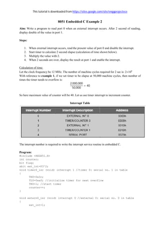 This tutorial is downloaded from https://sites.google.com/site/enggprojectece
8051 Embedded C Example 2
Aim: Write a program to read port 0 when an external interrupt occurs. After 2 second of reading,
display double of the value in port 1.
Steps:
1. When external interrupt occurs, read the present value of port 0 and disable the interrupt.
2. Start timer to calculate 2 second elapse (calculation of time shown below).
3. Multiply the value with 2.
4. When 2 seconds are over, display the result at port 1 and enable the interrupt.
Calculation of time:
Let the clock frequency be 12 MHz. The number of machine cycles required for 2 sec is: 2106
With reference to example 1, if we set timer to be elapse at 50,000 machine cycles, then number of
times the timer needs to overflow is:
2,000,000
50,000
= 40
So here maximum value of counter will be 40. Let us use timer interrupt to increment counter.
Interrupt Table
The interrupt number is required to write the interrupt service routine in embedded C.
Program:
#include <REGX51.H>
int counter;
bit flag;
sbit ext_int=P3^2;
void timer0_isr (void) interrupt 1 //timer 0: serial no. 1 in table
{
TH0=0x3c;
TL0=0xaf; //initialize timer for next overflow
TR0=1; //start timer
counter++;
}
void extern0_isr (void) interrupt 0 //external 0: serial no. 0 in table
{
ext_int=1;
 