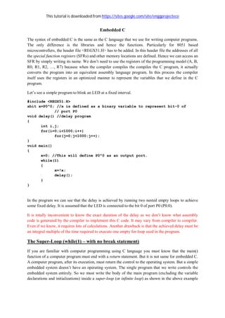 This tutorial is downloaded from https://sites.google.com/site/enggprojectece
Embedded C
The syntax of embedded C is the same as the C language that we use for writing computer programs.
The only difference is the libraries and hence the functions. Particularly for 8051 based
microcontrollers, the header file <REGX51.H> has to be added. In this header file the addresses of all
the special function registers (SFRs) and other memory locations are defined. Hence we can access an
SFR by simply writing its name. We don’t need to use the registers of the programming model (A, B,
R0, R1, R2, …, R7) because when the compiler compiles the compiles the C program, it actually
converts the program into an equivalent assembly language program. In this process the compiler
itself uses the registers in an optimized manner to represent the variables that we define in the C
program.
Let’s see a simple program to blink an LED at a fixed interval.
#include <REGX51.H>
sbit x=P0^0; //x is defined as a binary variable to represent bit-0 of
// port P0
void delay() //delay program
{
int i,j;
for(i=0;i<1000;i++)
for(j=0;j<1000;j++);
}
void main()
{
x=0; //This will define P0^0 as an output port.
while(1)
{
x=!x;
delay();
}
}
In the program we can see that the delay is achieved by running two nested empty loops to achieve
some fixed delay. It is assumed that the LED is connected to the bit 0 of port P0 (P0.0).
It is totally inconvenient to know the exact duration of the delay as we don’t know what assembly
code is generated by the compiler to implement this C code. It may vary from compiler to compiler.
Even if we know, it requires lots of calculations. Another drawback is that the achieved delay must be
an integral multiple of the time required to execute one empty for-loop used in the program.
The Super-Loop (while(1) – with no break statement)
If you are familiar with computer programming using C language you must know that the main()
function of a computer program must end with a return statement. But it is not same for embedded C.
A computer program, after its execution, must return the control to the operating system. But a simple
embedded system doesn’t have an operating system. The single program that we write controls the
embedded system entirely. So we must write the body of the main program (excluding the variable
declarations and initializations) inside a super-loop (or infinite loop) as shown in the above example
 