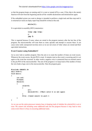 This tutorial is downloaded from https://sites.google.com/site/enggprojectece
so that the program keeps on running until it is reset or turned off by a user. If the chip is the main()
function will start from the beginning and do all the variable declarations and initializations again.
If the embedded system you want to design is intended to perform a single task and then stop until it
is restarted (or reset) an empty super-loop should be written at the end.
while(1);
It is equivalent to assembly (8051) mnemonics:
loop: jmp loop;
or
jmp $;
This is required because if some values are stored in the program memory after the last line of the
program, the microcontroller will treat them as some opcodes and attempt to execute them. It can
cause some really unexpected run-time error as we are not aware of what values are stored and their
equivalent instructions.
Event Counter using Embedded C
Let us now look at another program. Here the aim is to count the number of times an event occurs.
Whenever the event occurs, the pin P0.0 is reset. It remains reset as the event is occurring and it is set
again as the event has occurred. In other words a negative wire is connected from an external source
to the pin P0.0 of the microcontroller. The aim of the program is to keep track of the number of times
the wire feeds a logic zero to the microcontroller. Here the program goes:
#include <REGX51.H>
sbit b=P0^0;
void main()
{
int x=0;
P1=0x00;
while(1)
{
if(b==0)
{
x++;
while(b==0); //Wait until b is set again
}
P1=x; //send result to port 1
}
}
As we can see the entire processor remains busy in keeping track of whether the selected bit is set or
reset. We cannot risk including some additional task into the program because it may lead to miss
some event when it is busy in executing additional tasks.
 