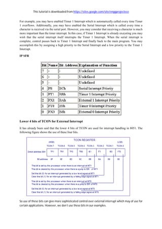 This tutorial is downloaded from https://sites.google.com/site/enggprojectece
For example, you may have enabled Timer 1 Interrupt which is automatically called every time Timer
1 overflows. Additionally, you may have enabled the Serial Interrupt which is called every time a
character is received via the serial port. However, you may consider that receiving a character is much
more important than the timer interrupt. In this case, if Timer 1 Interrupt is already executing you may
wish that the serial interrupt itself interrupts the Timer 1 Interrupt. When the serial interrupt is
complete, control passes back to Timer 1 Interrupt and finally back to the main program. You may
accomplish this by assigning a high priority to the Serial Interrupt and a low priority to the Timer 1
Interrupt.
IP SFR
Lower 4 bits of TCON for External Interrupt
It has already been said that the lower 4 bits of TCON are used for interrupt handling in 8051. The
following figure shows the use of these four bits.
So use of these bits can give more sophisticated control over external interrupt which may of use for
certain applications. However, we don’t use these bits in our examples.
 