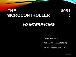 THE 8051
MICROCONTROLLER :
I/O INTERFACING
Presented by:-
Abhinav Shubham(131046)
&
Tanmay Kapoor(131053)
11/27/2015
 