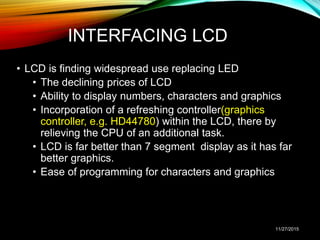 INTERFACING LCD
• LCD is finding widespread use replacing LED
• The declining prices of LCD
• Ability to display numbers, characters and graphics
• Incorporation of a refreshing controller(graphics
controller, e.g. HD44780) within the LCD, there by
relieving the CPU of an additional task.
• LCD is far better than 7 segment display as it has far
better graphics.
• Ease of programming for characters and graphics
11/27/2015
 