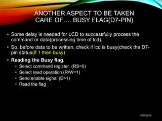 ANOTHER ASPECT TO BE TAKEN
CARE OF…. BUSY FLAG(D7-PIN)
• Some delay is needed for LCD to successfully process the
command or data(processing time of lcd).
• So, before data to be written, check if lcd is busy(check the D7-
pin status(if 1 then busy)
• Reading the Busy flag.
• Select command register (RS=0)
• Select read operation (R/W=1)
• Send enable signal (E=1)
• Read the flag
11/27/2015
 
