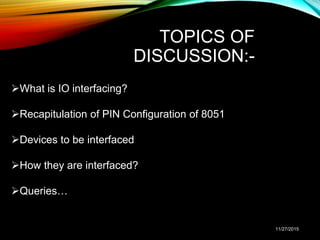 TOPICS OF
DISCUSSION:-
What is IO interfacing?
Recapitulation of PIN Configuration of 8051
Devices to be interfaced
How they are interfaced?
Queries…
11/27/2015
 