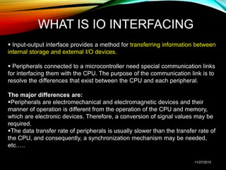 WHAT IS IO INTERFACING
 Input-output interface provides a method for transferring information between
internal storage and external I/O devices.
 Peripherals connected to a microcontroller need special communication links
for interfacing them with the CPU. The purpose of the communication link is to
resolve the differences that exist between the CPU and each peripheral.
The major differences are:
Peripherals are electromechanical and electromagnetic devices and their
manner of operation is different from the operation of the CPU and memory,
which are electronic devices. Therefore, a conversion of signal values may be
required.
The data transfer rate of peripherals is usually slower than the transfer rate of
the CPU, and consequently, a synchronization mechanism may be needed,
etc…..
11/27/2015
 