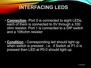 INTERFACING LEDS
• Connection -Port 0 is connected to eight LEDs,
each of them is connected to 5V through a 330
ohm resistor. Port 1 is connected to a DIP switch
and a 10Kohm resistor
• Condition - Corresponding led should light up
when switch is pressed , i.e. if Switch at P1.0 is
pressed then LED at P0.0 should light up.
11/27/2015
 