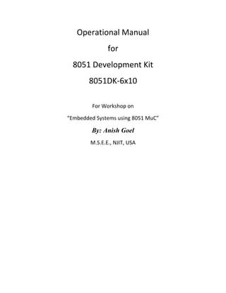 Operational Manual
               for
  8051 Development Kit
       8051DK-6x10

         For Workshop on

“Embedded Systems using 8051 MuC”

        By: Anish Goel
        M.S.E.E., NJIT, USA
 