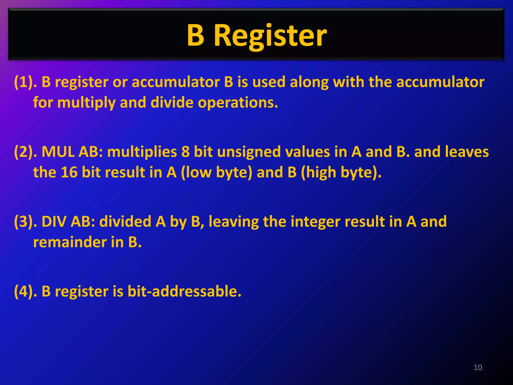 B Register
(1). B register or accumulator B is used along with the accumulator
   for multiply and divide operations.

(2). MUL AB: multiplies 8 bit unsigned values in A and B. and leaves
   the 16 bit result in A (low byte) and B (high byte).

(3). DIV AB: divided A by B, leaving the integer result in A and
   remainder in B.

(4). B register is bit-addressable.



                                                                   10
 