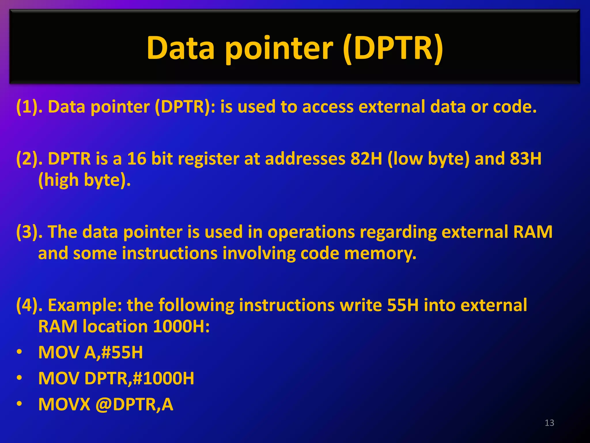 Data pointer (DPTR)
(1). Data pointer (DPTR): is used to access external data or code.

(2). DPTR is a 16 bit register at addresses 82H (low byte) and 83H
   (high byte).

(3). The data pointer is used in operations regarding external RAM
   and some instructions involving code memory.

(4). Example: the following instructions write 55H into external
   RAM location 1000H:
• MOV A,#55H
• MOV DPTR,#1000H
• MOVX @DPTR,A
                                                                     13
 