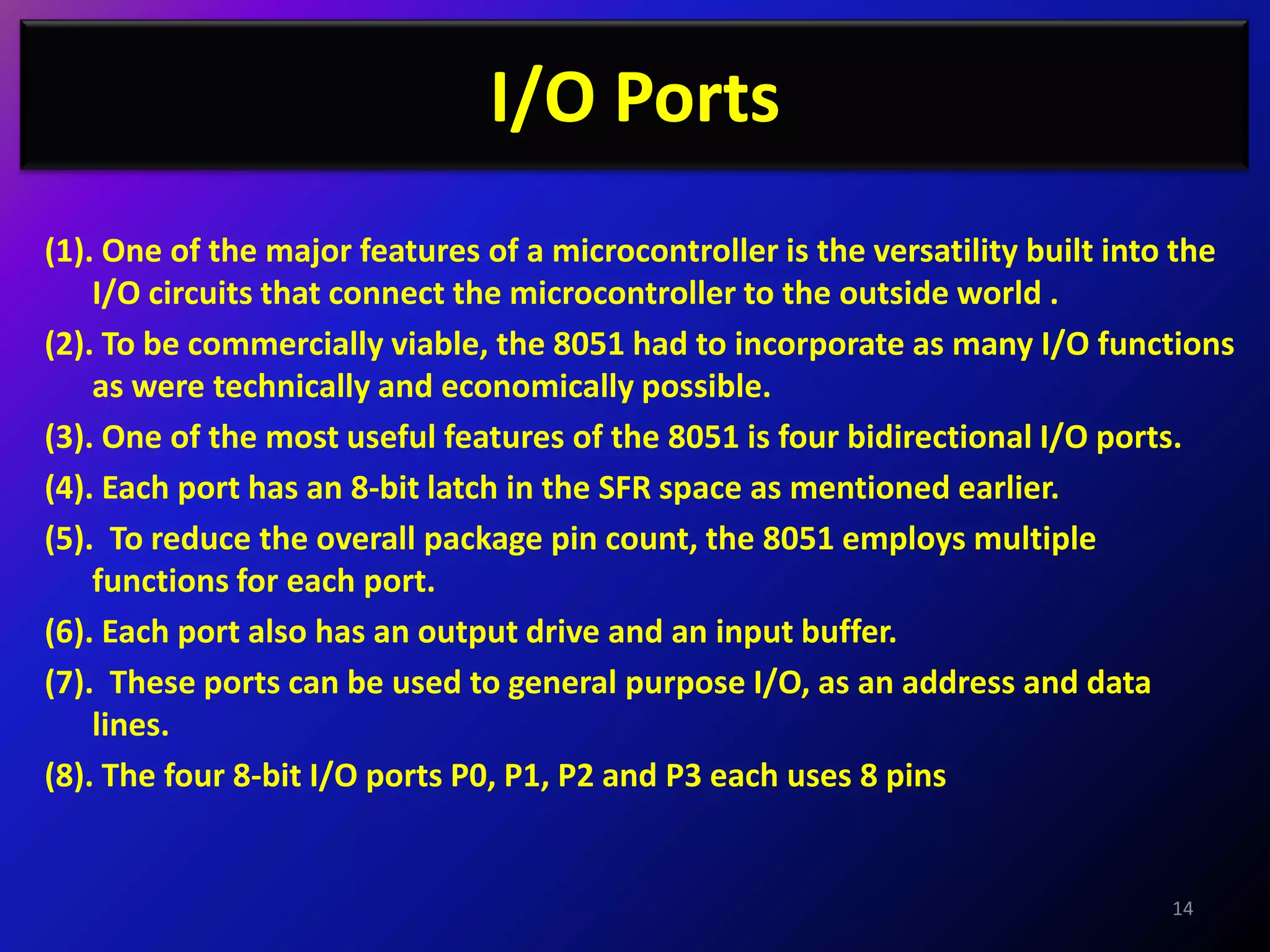 I/O Ports
(1). One of the major features of a microcontroller is the versatility built into the
    I/O circuits that connect the microcontroller to the outside world .
(2). To be commercially viable, the 8051 had to incorporate as many I/O functions
    as were technically and economically possible.
(3). One of the most useful features of the 8051 is four bidirectional I/O ports.
(4). Each port has an 8-bit latch in the SFR space as mentioned earlier.
(5). To reduce the overall package pin count, the 8051 employs multiple
    functions for each port.
(6). Each port also has an output drive and an input buffer.
(7). These ports can be used to general purpose I/O, as an address and data
    lines.
(8). The four 8-bit I/O ports P0, P1, P2 and P3 each uses 8 pins


                                                                                14
 