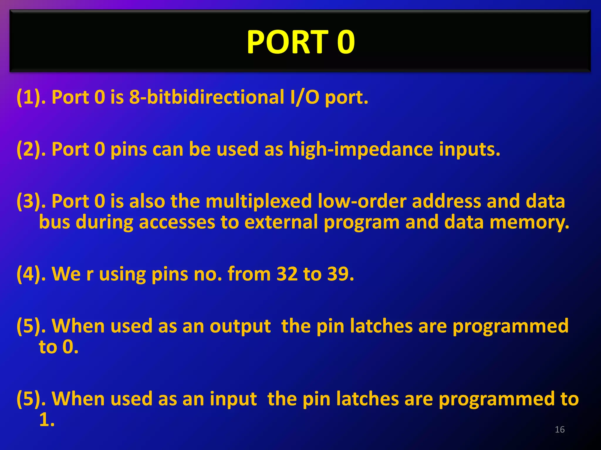 PORT 0
(1). Port 0 is 8-bitbidirectional I/O port.

(2). Port 0 pins can be used as high-impedance inputs.

(3). Port 0 is also the multiplexed low-order address and data
   bus during accesses to external program and data memory.

(4). We r using pins no. from 32 to 39.

(5). When used as an output the pin latches are programmed
   to 0.

(5). When used as an input the pin latches are programmed to
   1.                                                    16
 