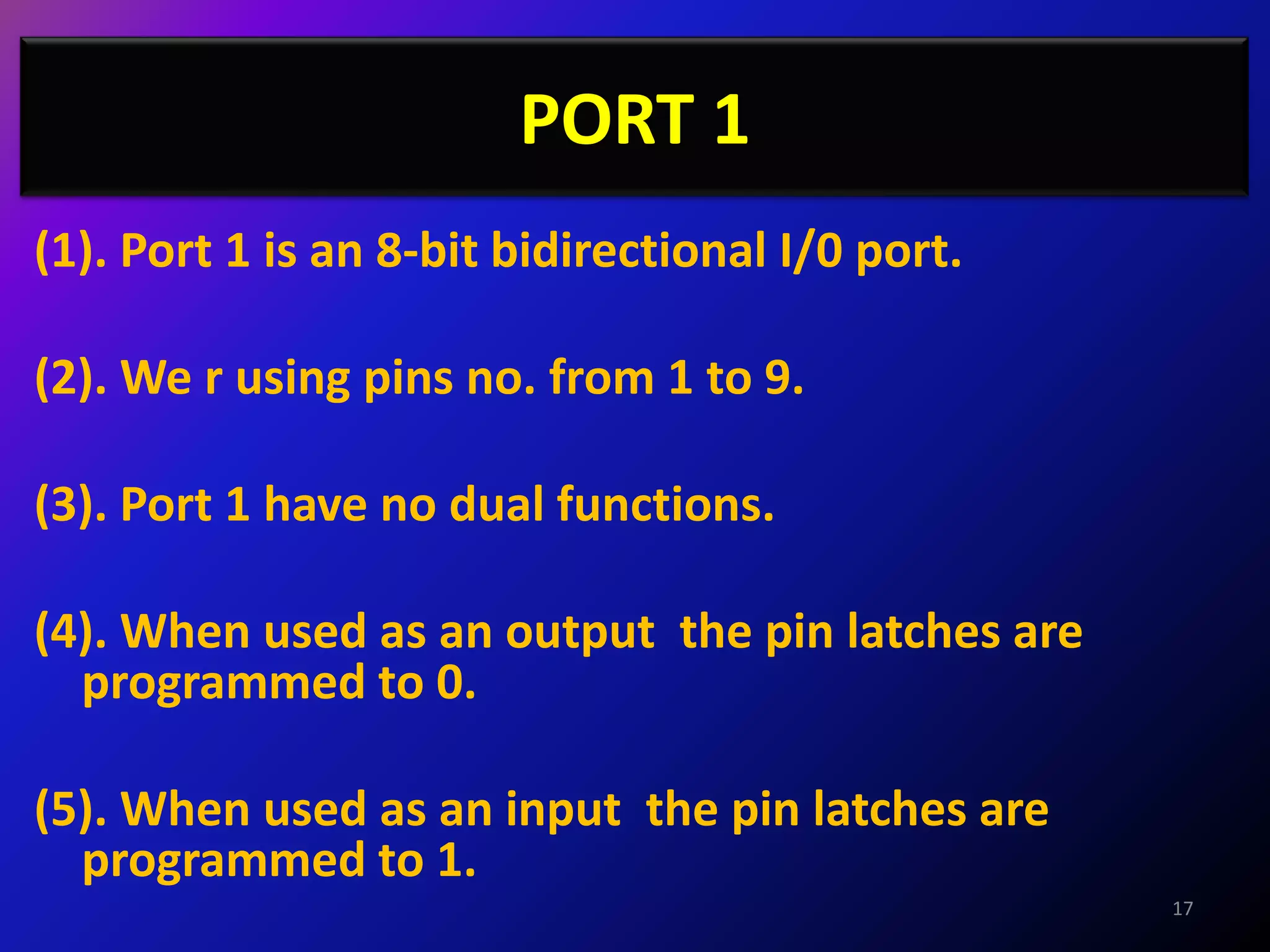 PORT 1
(1). Port 1 is an 8-bit bidirectional I/0 port.

(2). We r using pins no. from 1 to 9.

(3). Port 1 have no dual functions.

(4). When used as an output the pin latches are
  programmed to 0.

(5). When used as an input the pin latches are
  programmed to 1.
                                                  17
 