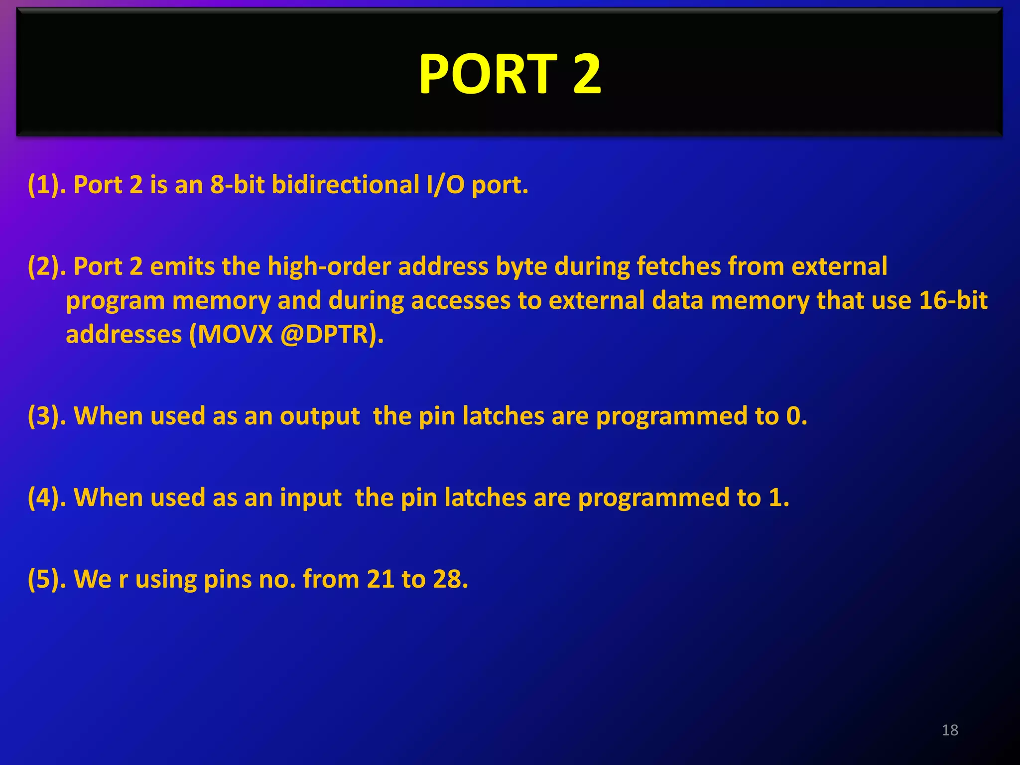 PORT 2
(1). Port 2 is an 8-bit bidirectional I/O port.

(2). Port 2 emits the high-order address byte during fetches from external
    program memory and during accesses to external data memory that use 16-bit
    addresses (MOVX @DPTR).

(3). When used as an output the pin latches are programmed to 0.

(4). When used as an input the pin latches are programmed to 1.

(5). We r using pins no. from 21 to 28.




                                                                          18
 