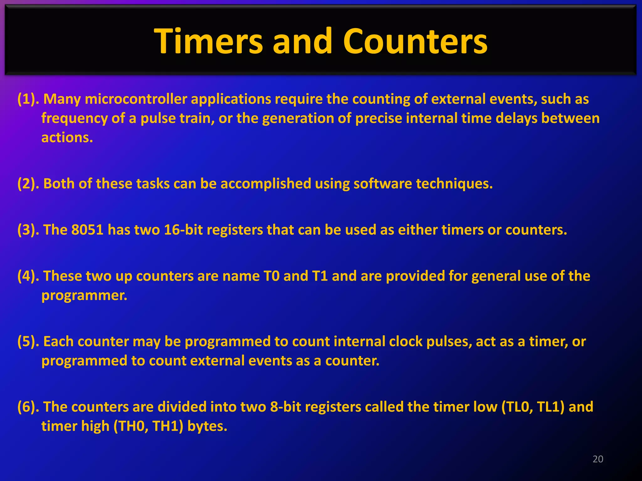 Timers and Counters
(1). Many microcontroller applications require the counting of external events, such as
    frequency of a pulse train, or the generation of precise internal time delays between
    actions.

(2). Both of these tasks can be accomplished using software techniques.

(3). The 8051 has two 16-bit registers that can be used as either timers or counters.

(4). These two up counters are name T0 and T1 and are provided for general use of the
    programmer.

(5). Each counter may be programmed to count internal clock pulses, act as a timer, or
    programmed to count external events as a counter.

(6). The counters are divided into two 8-bit registers called the timer low (TL0, TL1) and
    timer high (TH0, TH1) bytes.
                                                                                         20
 