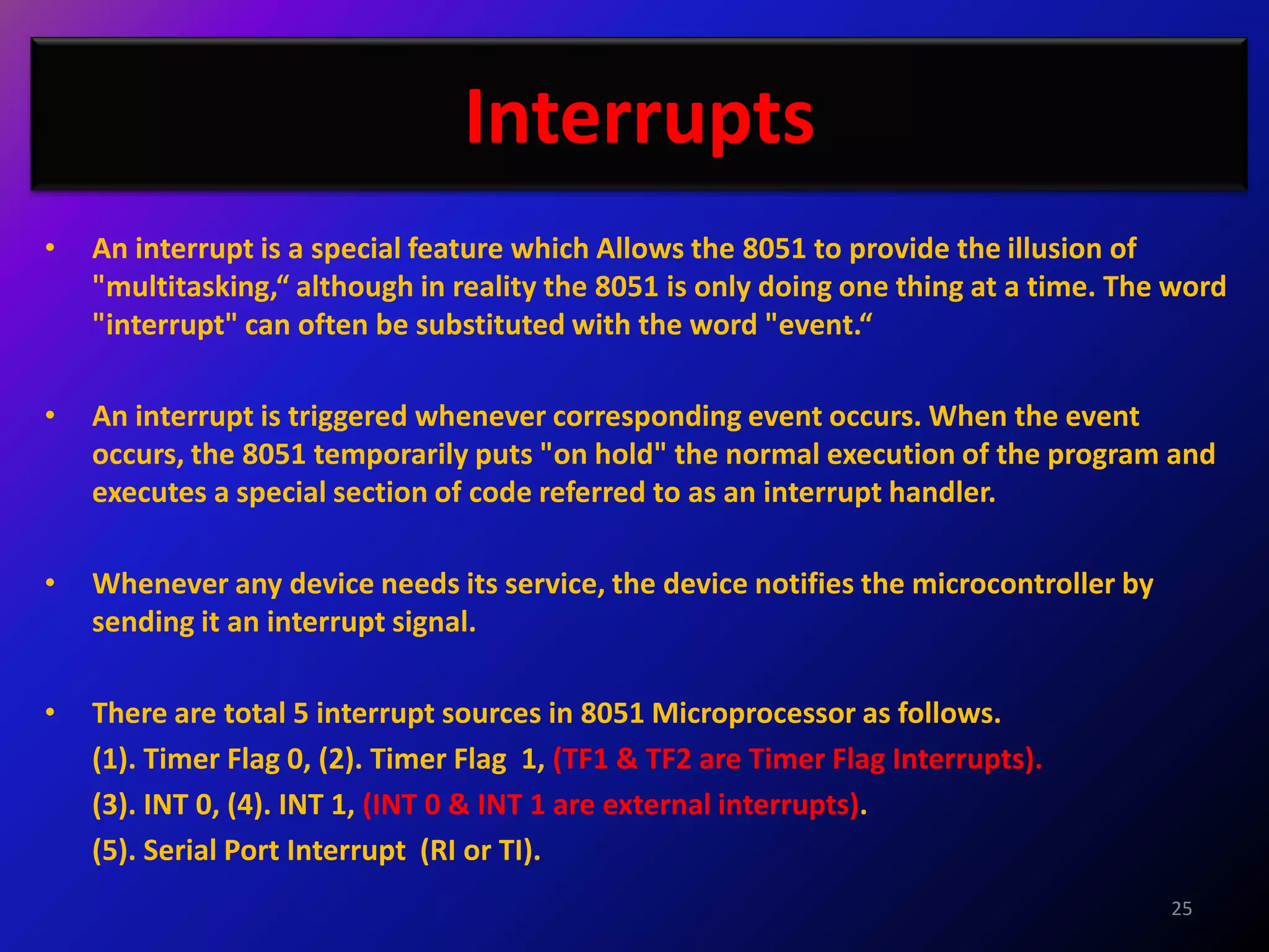 Interrupts
•   An interrupt is a special feature which Allows the 8051 to provide the illusion of
    "multitasking,“ although in reality the 8051 is only doing one thing at a time. The word
    "interrupt" can often be substituted with the word "event.“

•   An interrupt is triggered whenever corresponding event occurs. When the event
    occurs, the 8051 temporarily puts "on hold" the normal execution of the program and
    executes a special section of code referred to as an interrupt handler.

•   Whenever any device needs its service, the device notifies the microcontroller by
    sending it an interrupt signal.

•   There are total 5 interrupt sources in 8051 Microprocessor as follows.
    (1). Timer Flag 0, (2). Timer Flag 1, (TF1 & TF2 are Timer Flag Interrupts).
    (3). INT 0, (4). INT 1, (INT 0 & INT 1 are external interrupts).
    (5). Serial Port Interrupt (RI or TI).
                                                                                        25
 